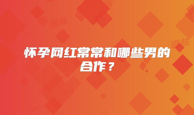 怀孕网红常常和哪些男的合作?