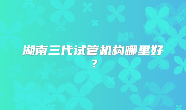 湖南三代试管机构哪里好?