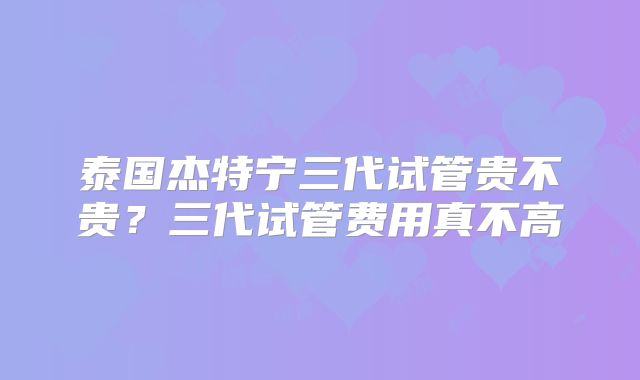 泰国杰特宁三代试管贵不贵？三代试管费用真不高
