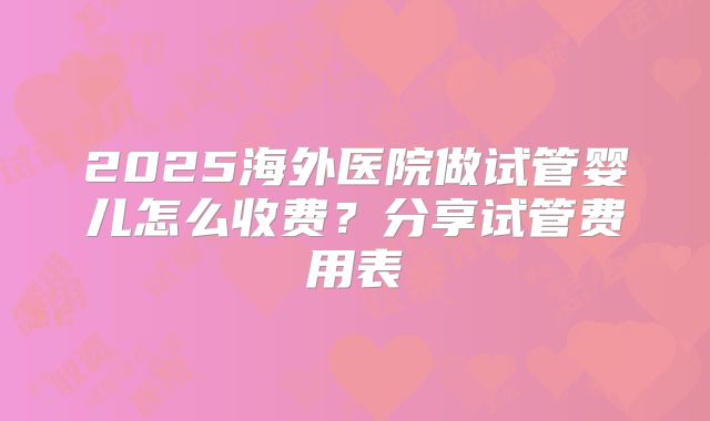2025海外医院做试管婴儿怎么收费?分享试管费用表