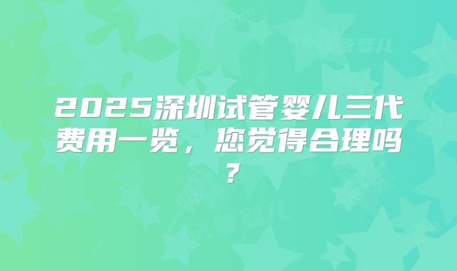 2025深圳试管婴儿三代费用一览，您觉得合理吗？