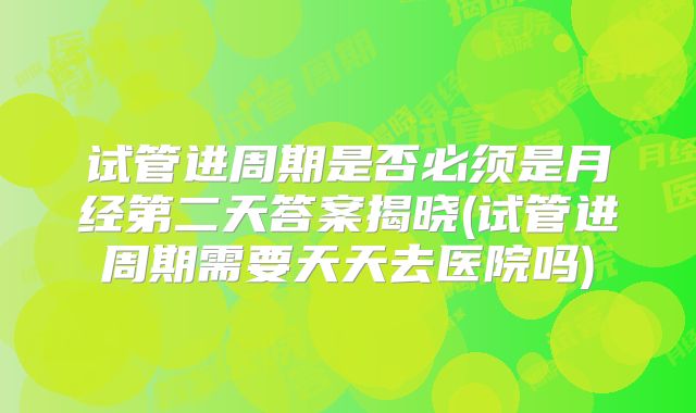 试管进周期是否必须是月经第二天答案揭晓(试管进周期需要天天去医院吗)
