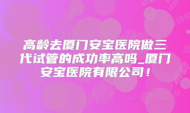 高龄去厦门安宝医院做三代试管的成功率高吗_厦门安宝医院有限公司!