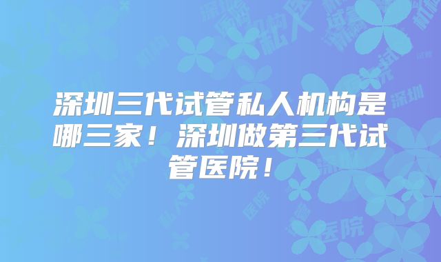 深圳三代试管私人机构是哪三家！深圳做第三代试管医院！