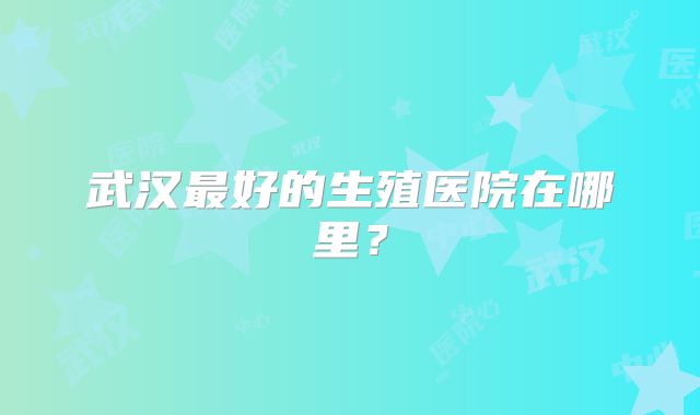 武汉最好的生殖医院在哪里?