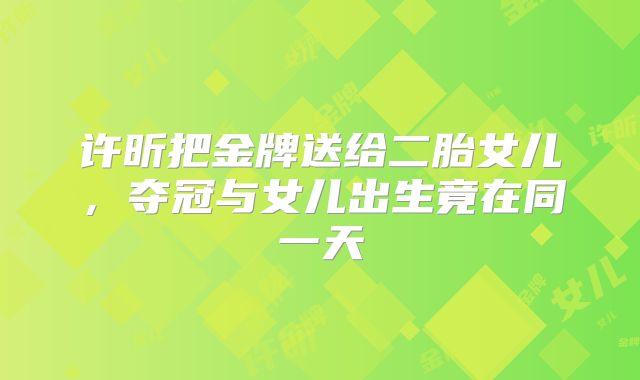 许昕把金牌送给二胎女儿，夺冠与女儿出生竟在同一天