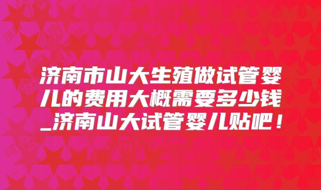 济南市山大生殖做试管婴儿的费用大概需要多少钱_济南山大试管婴儿贴吧!