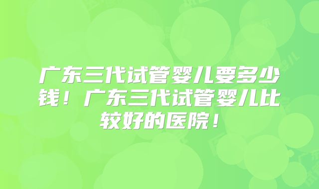 广东三代试管婴儿要多少钱！广东三代试管婴儿比较好的医院！