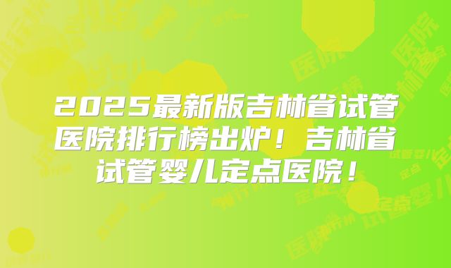 2025最新版吉林省试管医院排行榜出炉！吉林省试管婴儿定点医院！