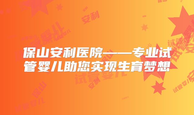 保山安利医院——专业试管婴儿助您实现生育梦想