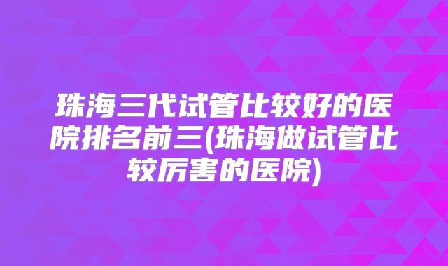 珠海三代试管比较好的医院排名前三(珠海做试管比较厉害的医院)