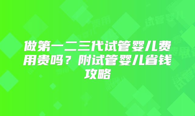 做第一二三代试管婴儿费用贵吗?附试管婴儿省钱攻略
