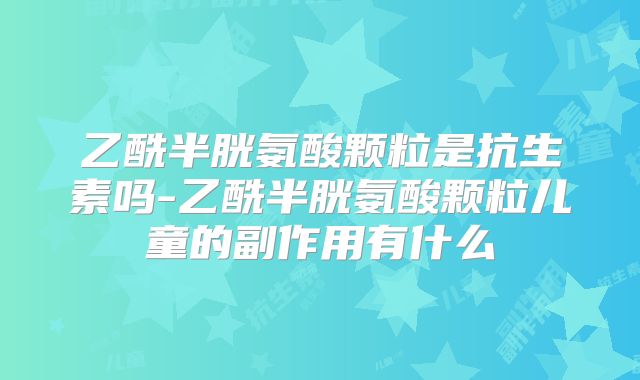 乙酰半胱氨酸颗粒是抗生素吗-乙酰半胱氨酸颗粒儿童的副作用有什么