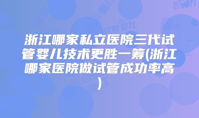 浙江哪家私立医院三代试管婴儿技术更胜一筹(浙江哪家医院做试管成功率高)