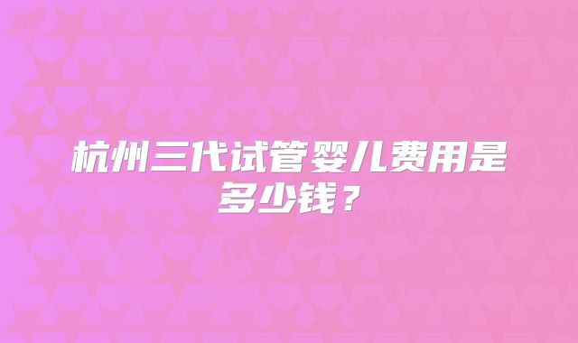 杭州三代试管婴儿费用是多少钱?