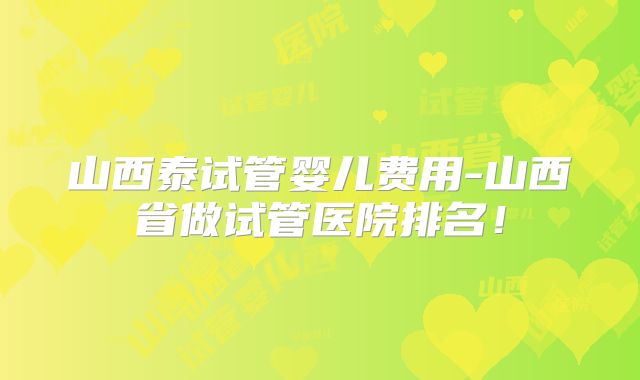 山西泰试管婴儿费用-山西省做试管医院排名！