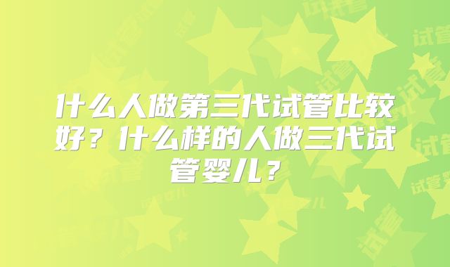 什么人做第三代试管比较好？什么样的人做三代试管婴儿？