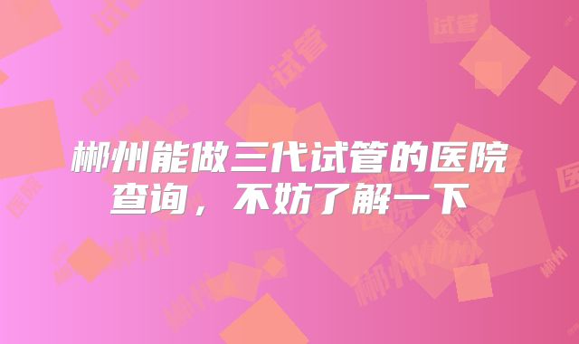 郴州能做三代试管的医院查询,不妨了解一下