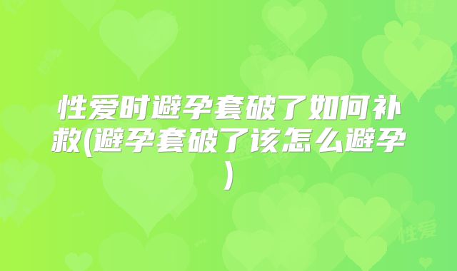 性爱时避孕套破了如何补救(避孕套破了该怎么避孕)