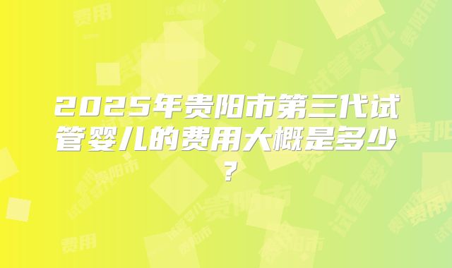 2025年贵阳市第三代试管婴儿的费用大概是多少？