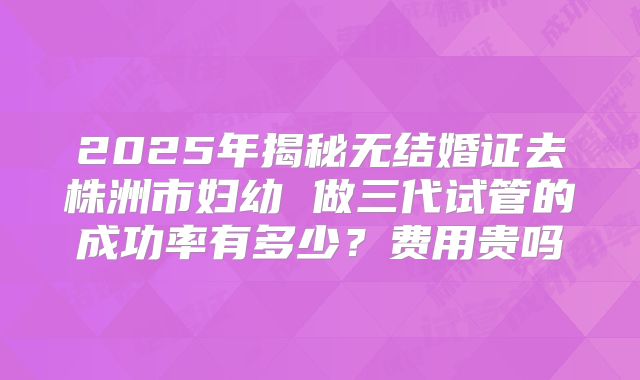 2025年揭秘无结婚证去株洲市妇幼 做三代试管的成功率有多少?费用贵吗