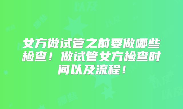女方做试管之前要做哪些检查!做试管女方检查时间以及流程!