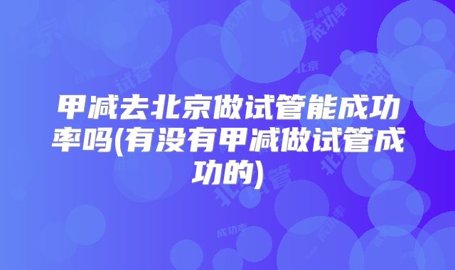 甲减去北京做试管能成功率吗(有没有甲减做试管成功的)