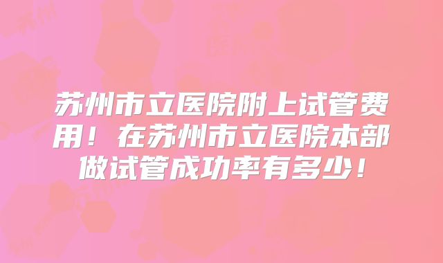 苏州市立医院附上试管费用！在苏州市立医院本部做试管成功率有多少！