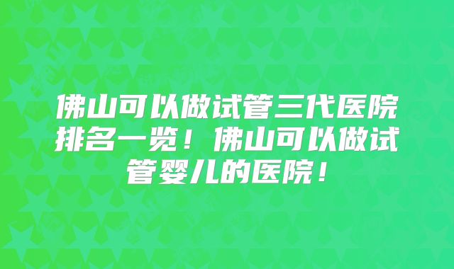 佛山可以做试管三代医院排名一览！佛山可以做试管婴儿的医院！