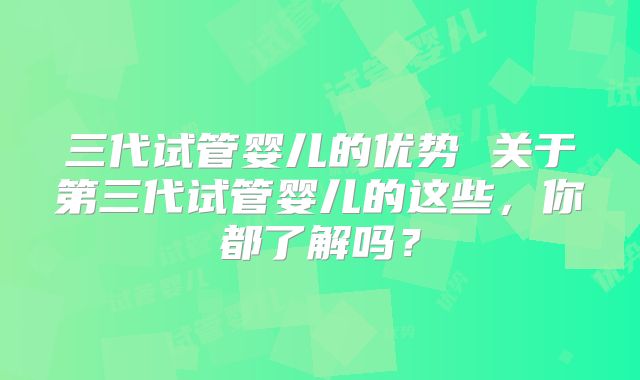 三代试管婴儿的优势 关于第三代试管婴儿的这些，你都了解吗？