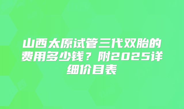 山西太原试管三代双胎的费用多少钱?附2025详细价目表