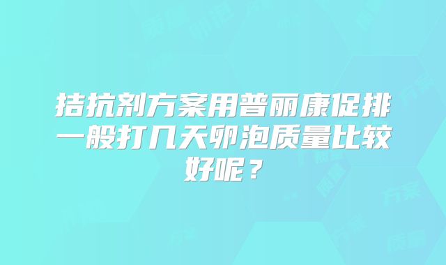 拮抗剂方案用普丽康促排一般打几天卵泡质量比较好呢?