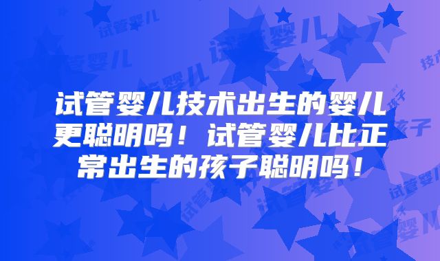 试管婴儿技术出生的婴儿更聪明吗！试管婴儿比正常出生的孩子聪明吗！