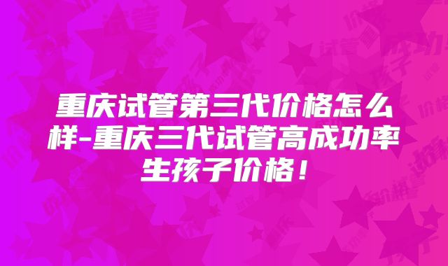 重庆试管第三代价格怎么样-重庆三代试管高成功率生孩子价格！