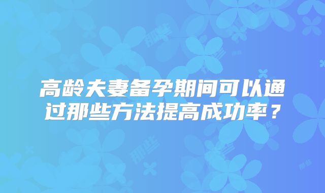 高龄夫妻备孕期间可以通过那些方法提高成功率？