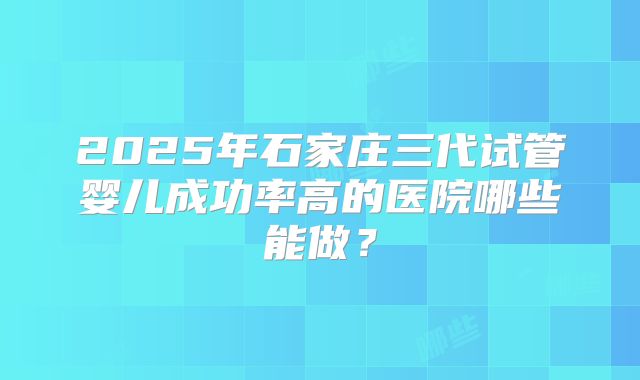 2025年石家庄三代试管婴儿成功率高的医院哪些能做？