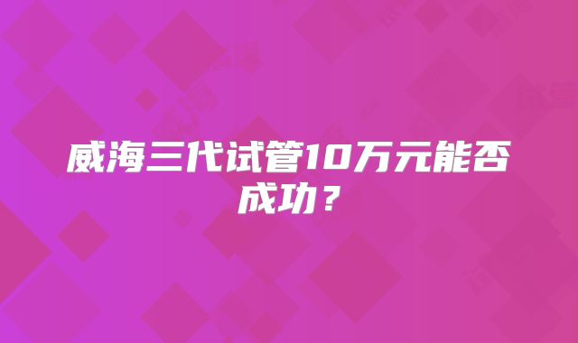 威海三代试管10万元能否成功?