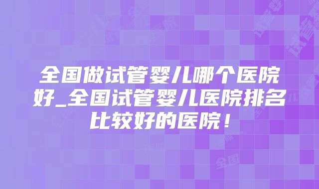 全国做试管婴儿哪个医院好_全国试管婴儿医院排名比较好的医院!