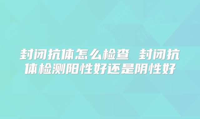 封闭抗体怎么检查 封闭抗体检测阳性好还是阴性好