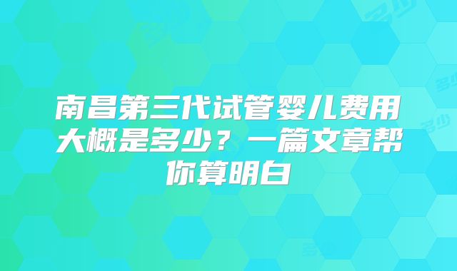 南昌第三代试管婴儿费用大概是多少?一篇文章帮你算明白