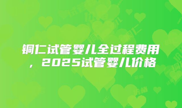铜仁试管婴儿全过程费用,2025试管婴儿价格