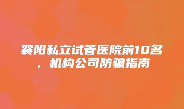 襄阳私立试管医院前10名，机构公司防骗指南