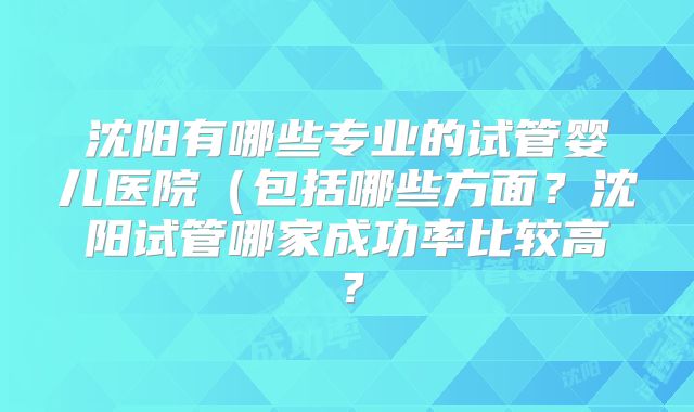 沈阳有哪些专业的试管婴儿医院(包括哪些方面?沈阳试管哪家成功率比较高?