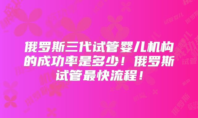 俄罗斯三代试管婴儿机构的成功率是多少!俄罗斯试管最快流程!