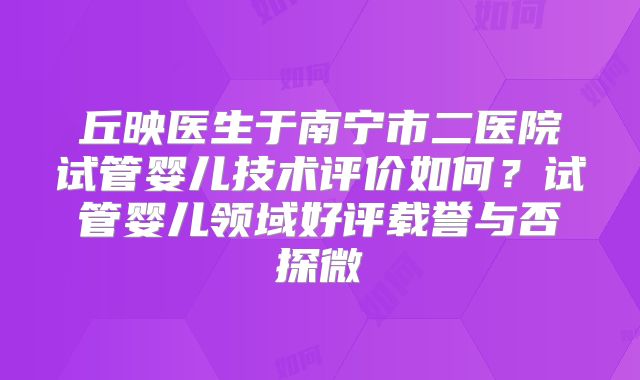 丘映医生于南宁市二医院试管婴儿技术评价如何？试管婴儿领域好评载誉与否探微