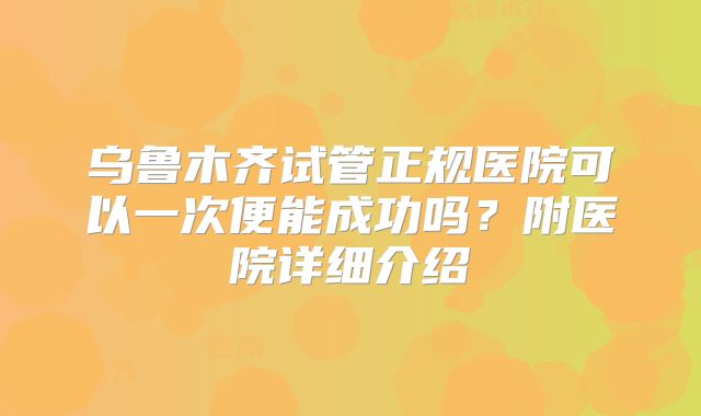 乌鲁木齐试管正规医院可以一次便能成功吗？附医院详细介绍