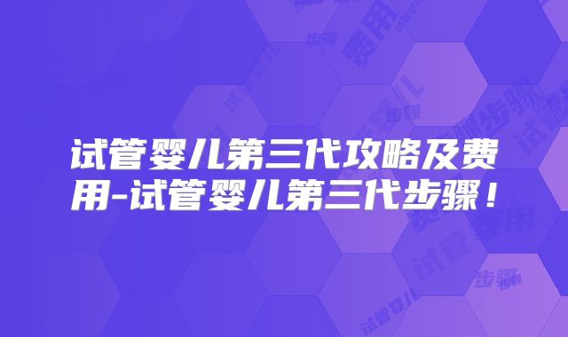 试管婴儿第三代攻略及费用-试管婴儿第三代步骤!