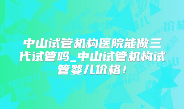中山试管机构医院能做三代试管吗_中山试管机构试管婴儿价格!