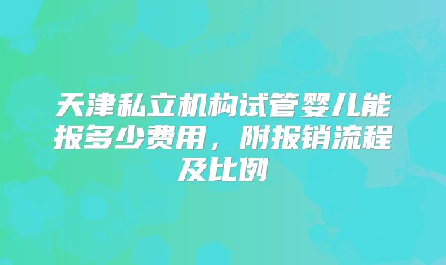 天津私立机构试管婴儿能报多少费用,附报销流程及比例