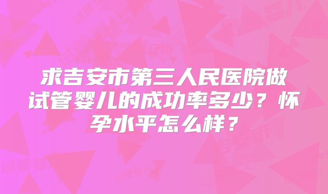 求吉安市第三人民医院做试管婴儿的成功率多少？怀孕水平怎么样？